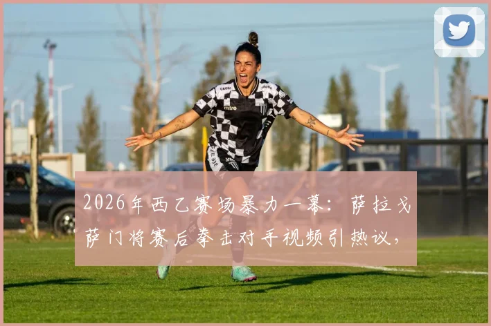 2026年西乙赛场暴力一幕:萨拉戈萨门将赛后拳击对手视频引热议,深度剖析球员情绪失控根源与处罚机制