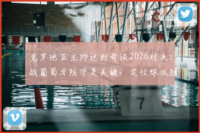 克罗地亚主帅达利奇谈2026对决：战葡萄牙防守是关键，定位球攻防决定胜负走向