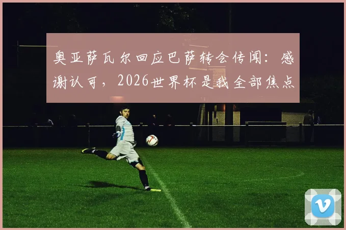 奥亚萨瓦尔回应巴萨转会传闻：感谢认可，2026世界杯是我全部焦点，球员职业态度深度解读