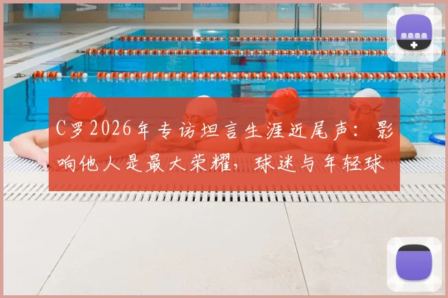 C罗2026年专访坦言生涯近尾声:影响他人是最大荣耀,球迷与年轻球员如何解读?