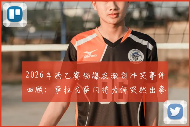 2026年西乙赛场爆发激烈冲突事件回顾：萨拉戈萨门将为何突然出拳击倒对方后卫？附完整视频与赛后处罚结果分析