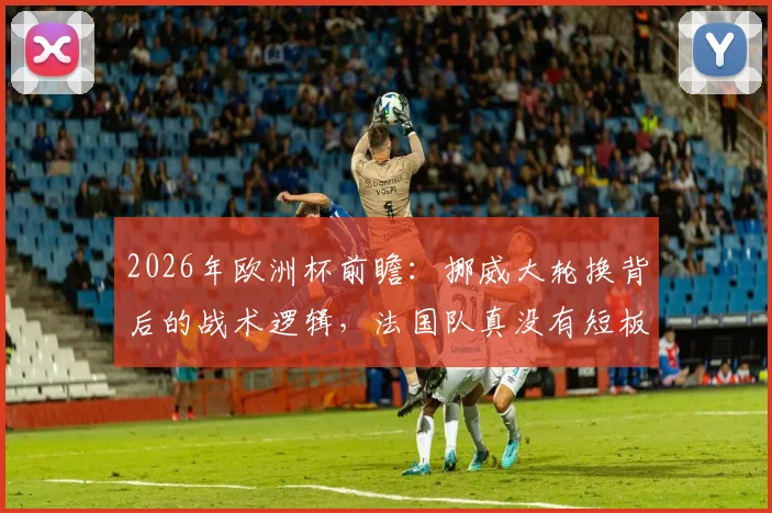 2026年欧洲杯前瞻:挪威大轮换背后的战术逻辑,法国队真没有短板吗?专业分析来了