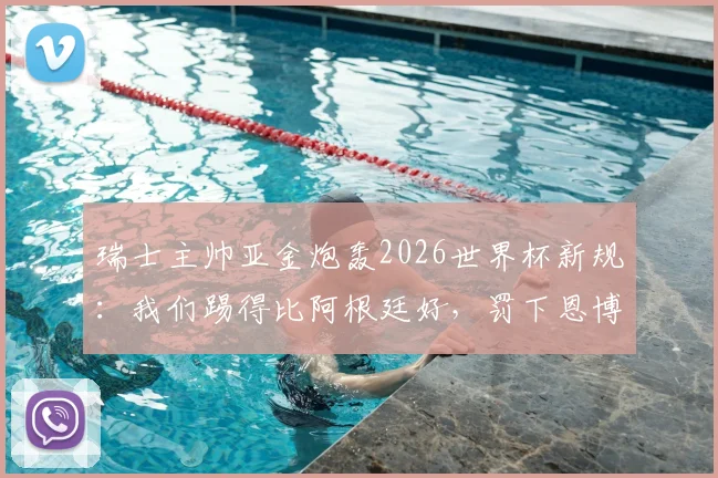 瑞士主帅亚金炮轰2026世界杯新规：我们踢得比阿根廷好，罚下恩博洛的规则简直荒谬