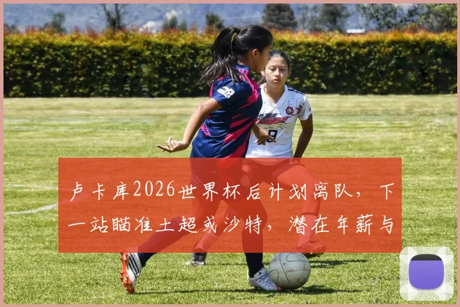 卢卡库2026世界杯后计划离队，下一站瞄准土超或沙特，潜在年薪与转会原因分析
