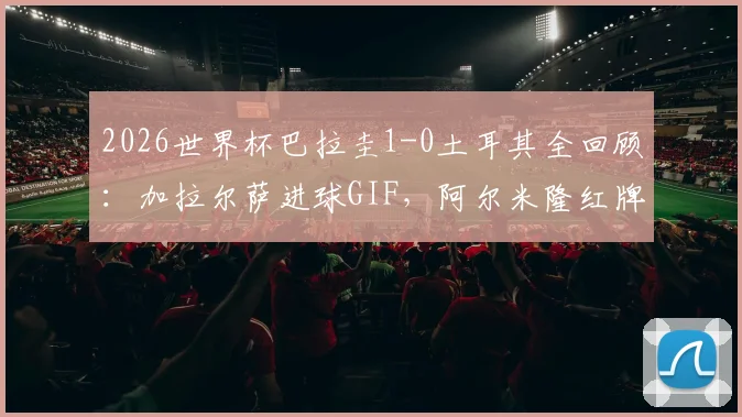 2026世界杯巴拉圭1-0土耳其全回顾：加拉尔萨进球GIF，阿尔米隆红牌解读，附历史交锋与全场录像