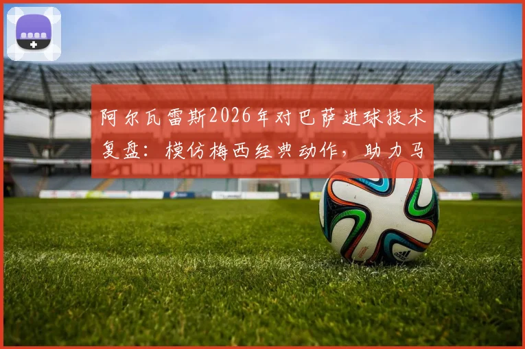 阿尔瓦雷斯2026年对巴萨进球技术复盘：模仿梅西经典动作，助力马竞锁定关键胜利
