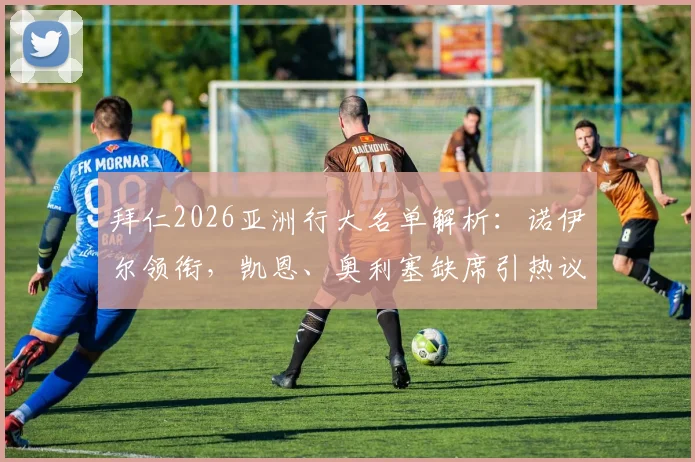 拜仁2026亚洲行大名单解析：诺伊尔领衔，凯恩、奥利塞缺席引热议，完整球员名单及行程看点