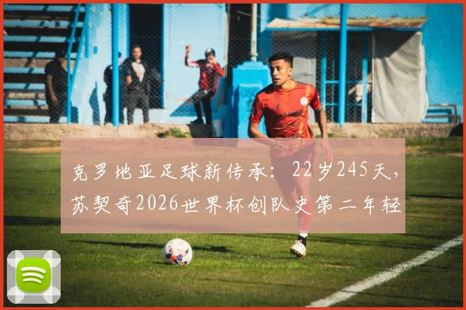 克罗地亚足球新传承：22岁245天，苏契奇2026世界杯创队史第二年轻进球纪录，解析其技术特点与未来展望