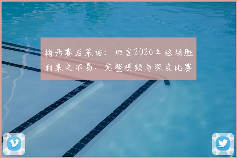 梅西赛后采访:坦言2026年这场胜利来之不易,完整视频与深度比赛分析一览