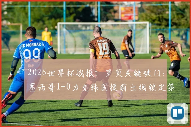 2026世界杯战报:罗莫关键破门,墨西哥1-0力克韩国提前出线锁定第一,韩国出线形势分析