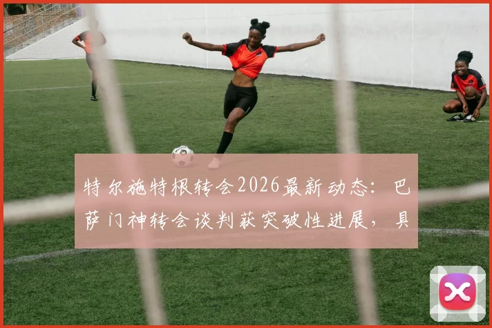 特尔施特根转会2026最新动态:巴萨门神转会谈判获突破性进展,具体去向与合同条款解读