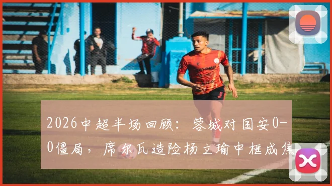 2026中超半场回顾:蓉城对国安0-0僵局,席尔瓦造险杨立瑜中框成焦点,半场战术数据解读