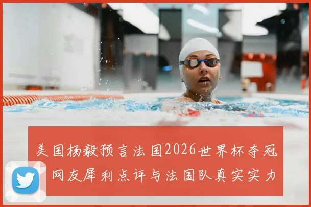 美国杨毅预言法国2026世界杯夺冠？网友犀利点评与法国队真实实力深度剖析