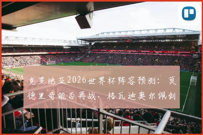 克罗地亚2026世界杯阵容预测：莫德里奇能否再战，格瓦迪奥尔佩剑领衔新老交替名单解析