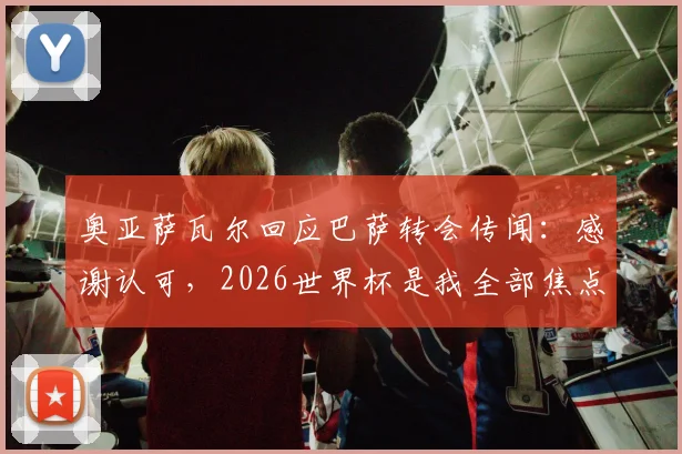 奥亚萨瓦尔回应巴萨转会传闻:感谢认可,2026世界杯是我全部焦点,球员职业态度深度解读
