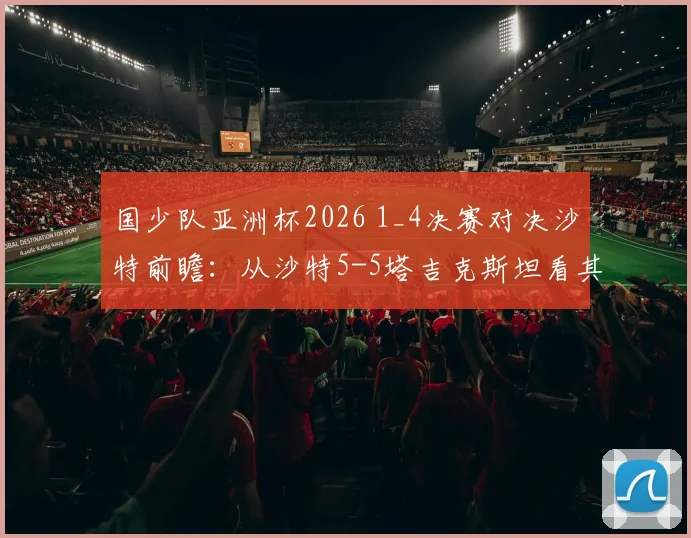 国少队亚洲杯2026 1_4决赛对决沙特前瞻:从沙特5-5塔吉克斯坦看其攻防漏洞与国少取胜机会分析