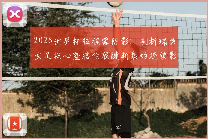 2026世界杯征程蒙阴影：剖析瑞典女足核心隆格伦跟腱断裂的连锁影响与球队应对