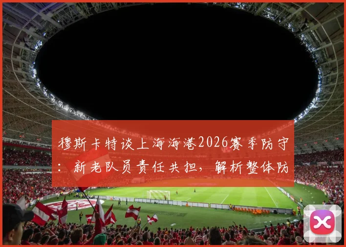 穆斯卡特谈上海海港2026赛季防守：新老队员责任共担，解析整体防守表现与改进方向