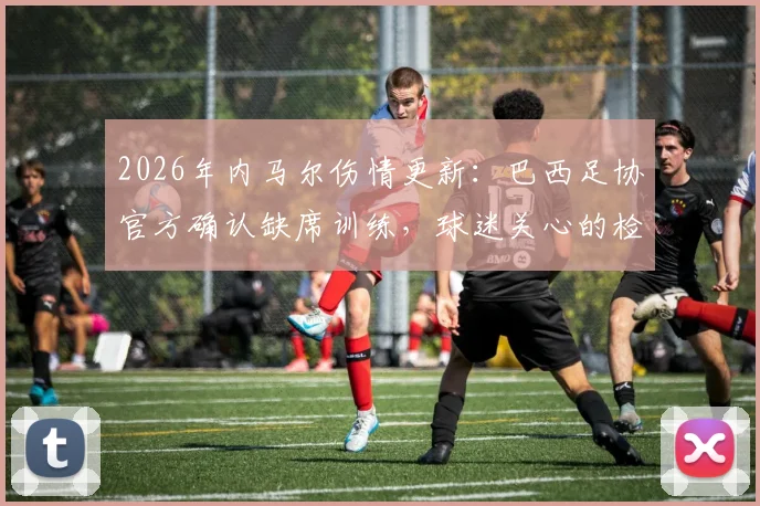 2026年内马尔伤情更新：巴西足协官方确认缺席训练，球迷关心的检查结果与球队影响分析