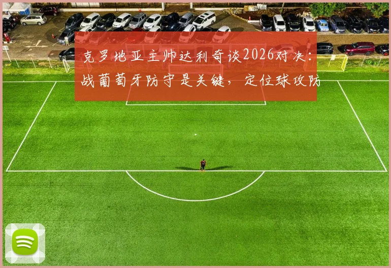 克罗地亚主帅达利奇谈2026对决：战葡萄牙防守是关键，定位球攻防决定胜负走向
