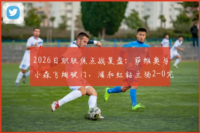 2026日职联焦点战复盘：萨维奥与小森飞绚破门，浦和红钻主场2-0完胜川崎前锋，附全场录像分析