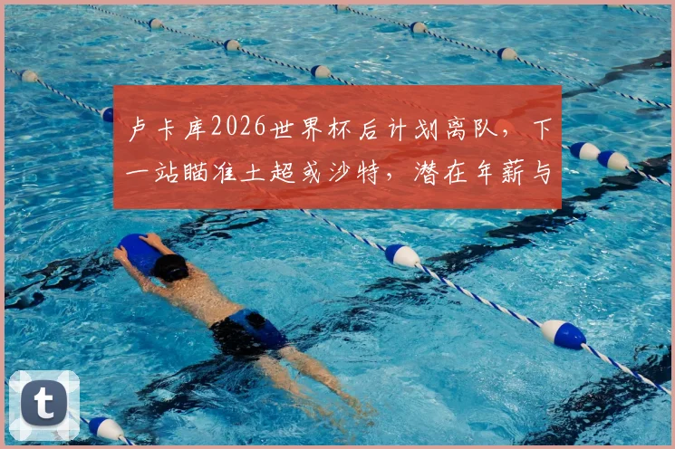 卢卡库2026世界杯后计划离队，下一站瞄准土超或沙特，潜在年薪与转会原因分析
