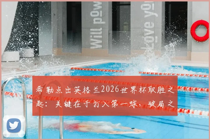希勒点出英格兰2026世界杯取胜之匙:关键在于打入第一球,破局之后胜率大增