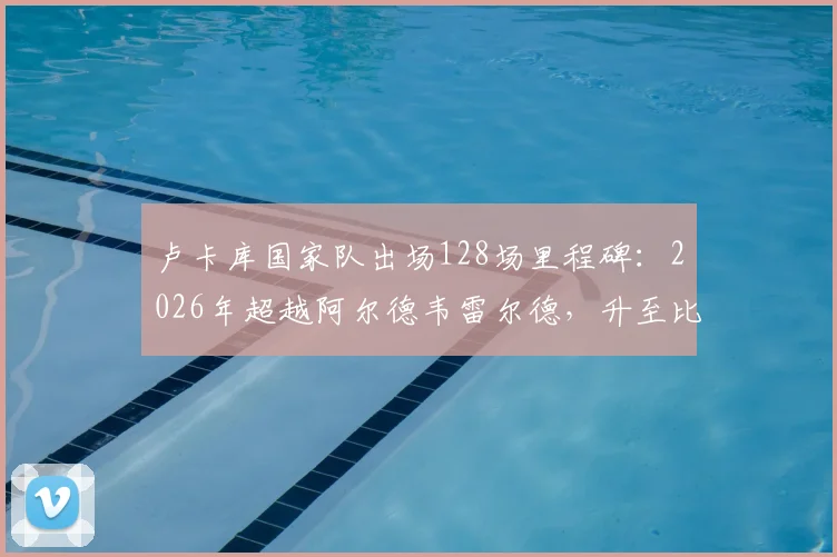 卢卡库国家队出场128场里程碑：2026年超越阿尔德韦雷尔德，升至比利时队史前三，现役球员排名一览