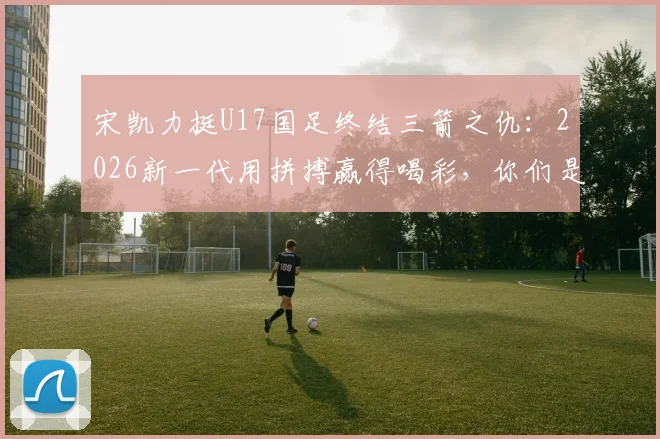 宋凯力挺U17国足终结三箭之仇：2026新一代用拼搏赢得喝彩，你们是国家荣耀的代表