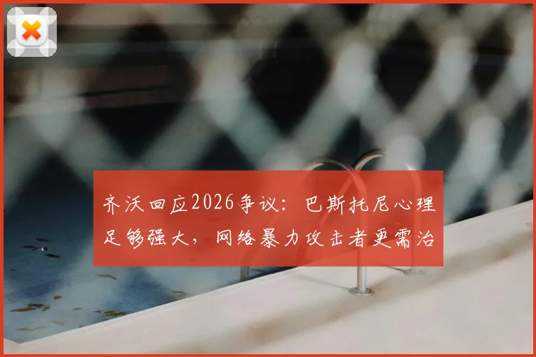 齐沃回应2026争议：巴斯托尼心理足够强大，网络暴力攻击者更需治疗