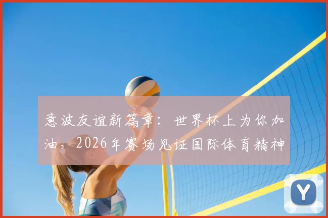意波友谊新篇章:世界杯上为你加油,2026年赛场见证国际体育精神与外交温情
