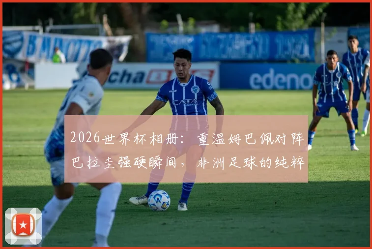 2026世界杯相册:重温姆巴佩对阵巴拉圭强硬瞬间,非洲足球的纯粹魅力为何始终动人?