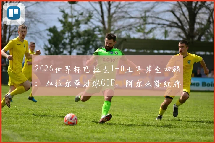 2026世界杯巴拉圭1-0土耳其全回顾：加拉尔萨进球GIF，阿尔米隆红牌解读，附历史交锋与全场录像