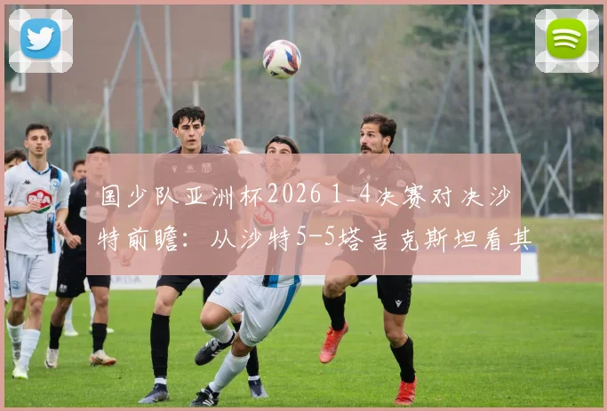国少队亚洲杯2026 1_4决赛对决沙特前瞻:从沙特5-5塔吉克斯坦看其攻防漏洞与国少取胜机会分析