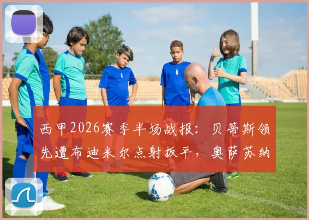 西甲2026赛季半场战报:贝蒂斯领先遭布迪米尔点射扳平,奥萨苏纳1-1战平