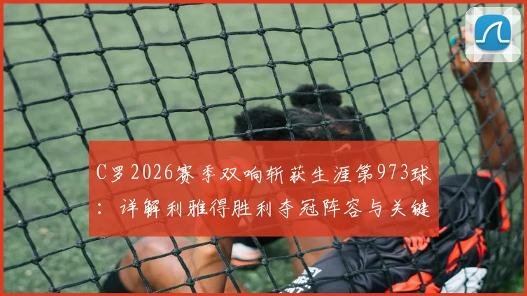 C罗2026赛季双响斩获生涯第973球：详解利雅得胜利夺冠阵容与关键球员赛后8.9分技术统计