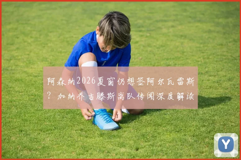阿森纳2026夏窗仍想签阿尔瓦雷斯？加纳乔吉滕斯离队传闻深度解读与最新动态