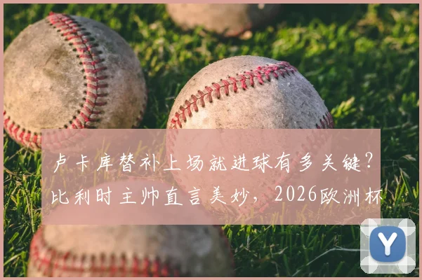 卢卡库替补上场就进球有多关键？比利时主帅直言美妙，2026欧洲杯半决赛目标已定！