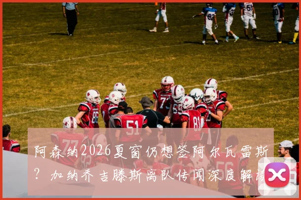 阿森纳2026夏窗仍想签阿尔瓦雷斯?加纳乔吉滕斯离队传闻深度解读与最新动态