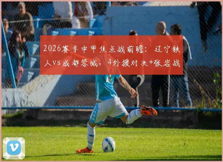 2026赛季中甲焦点战前瞻：辽宁铁人vs成都蓉城，4外援对决+张岩战旧主成最大看点