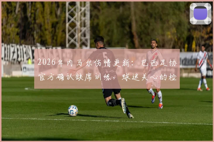 2026年内马尔伤情更新：巴西足协官方确认缺席训练，球迷关心的检查结果与球队影响分析