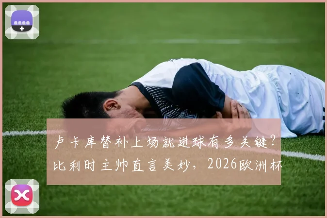 卢卡库替补上场就进球有多关键？比利时主帅直言美妙，2026欧洲杯半决赛目标已定！