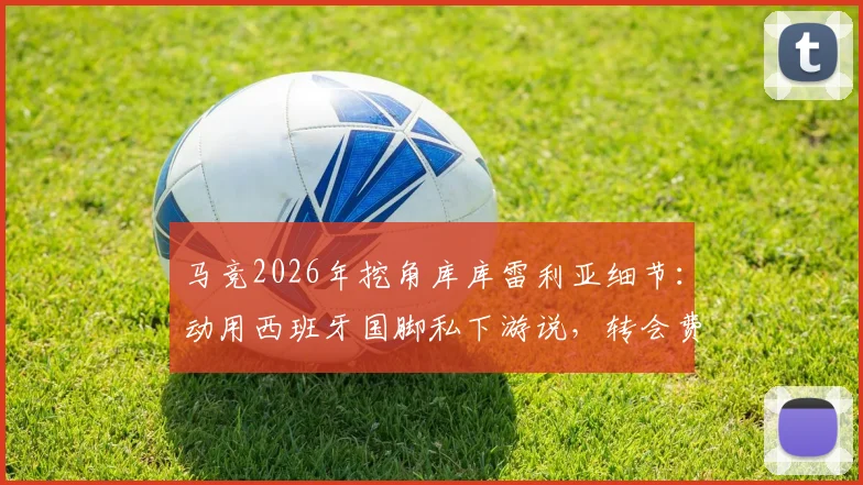 马竞2026年挖角库库雷利亚细节:动用西班牙国脚私下游说,转会费与回归意愿深度分析