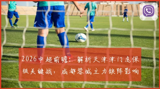 2026中超前瞻:解析天津津门虎保级关键战,成都蓉城主力缺阵影响几何?