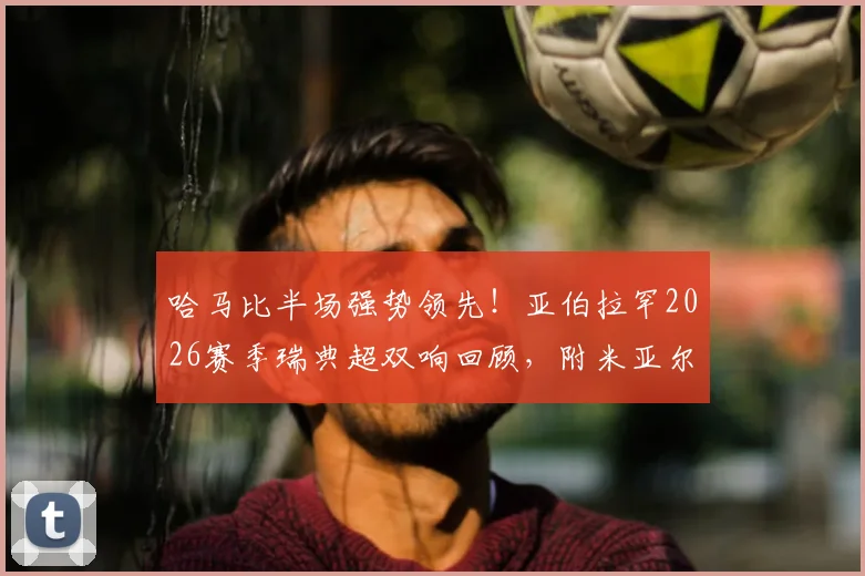 哈马比半场强势领先！亚伯拉罕2026赛季瑞典超双响回顾，附米亚尔比防守问题深度剖析