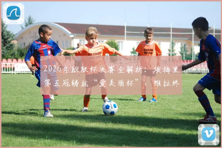 2026年欧联杯决赛全解析:埃梅里第五冠铸就“爱美丽杯”,维拉终圆欧战梦的关键战术与阵容