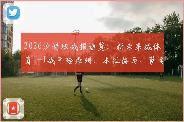 2026沙特联战报速览：新未来城体育1-1战平哈森姆，本拉赫马、萨奇蒂各进一球，附最新积分榜解析