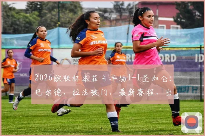 2026欧联杯本菲卡半场1-1圣加仑：巴尔德、拉法破门，最新赛程、出线形势与球员动态全解析