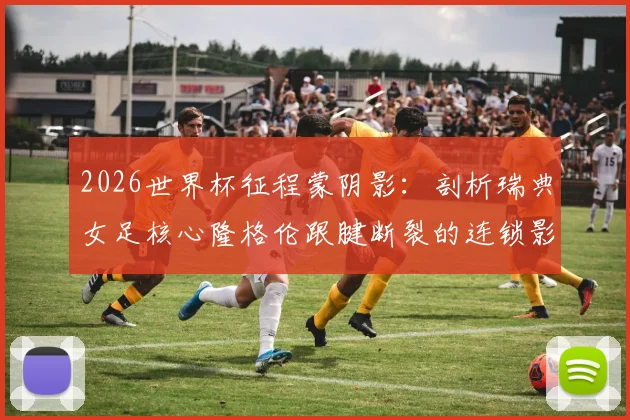 2026世界杯征程蒙阴影：剖析瑞典女足核心隆格伦跟腱断裂的连锁影响与球队应对