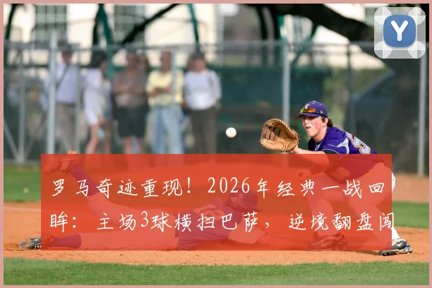 罗马奇迹重现！2026年经典一战回眸：主场3球横扫巴萨，逆境翻盘闯入欧冠四强全记录
